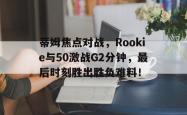 蒂姆焦点对战，Rookie与50激战G2分钟，最后时刻胜出胜负难料！